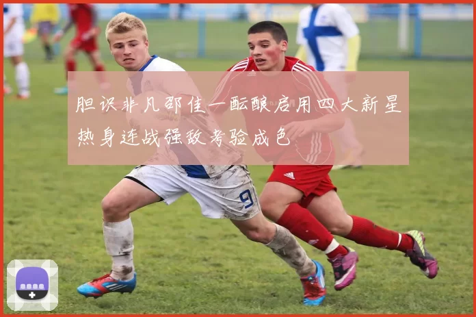 胆识非凡邵佳一酝酿启用四大新星热身连战强敌考验成色