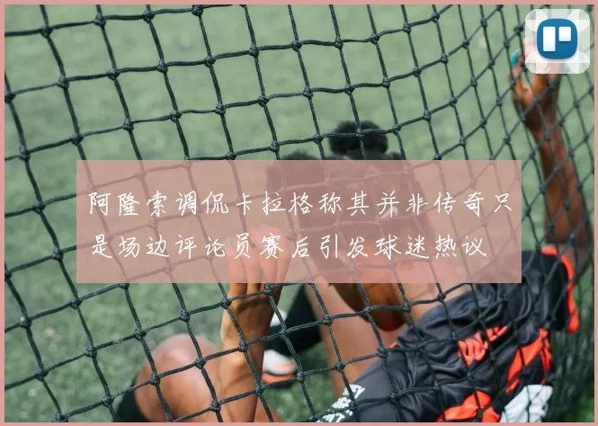 阿隆索调侃卡拉格称其并非传奇只是场边评论员赛后引发球迷热议